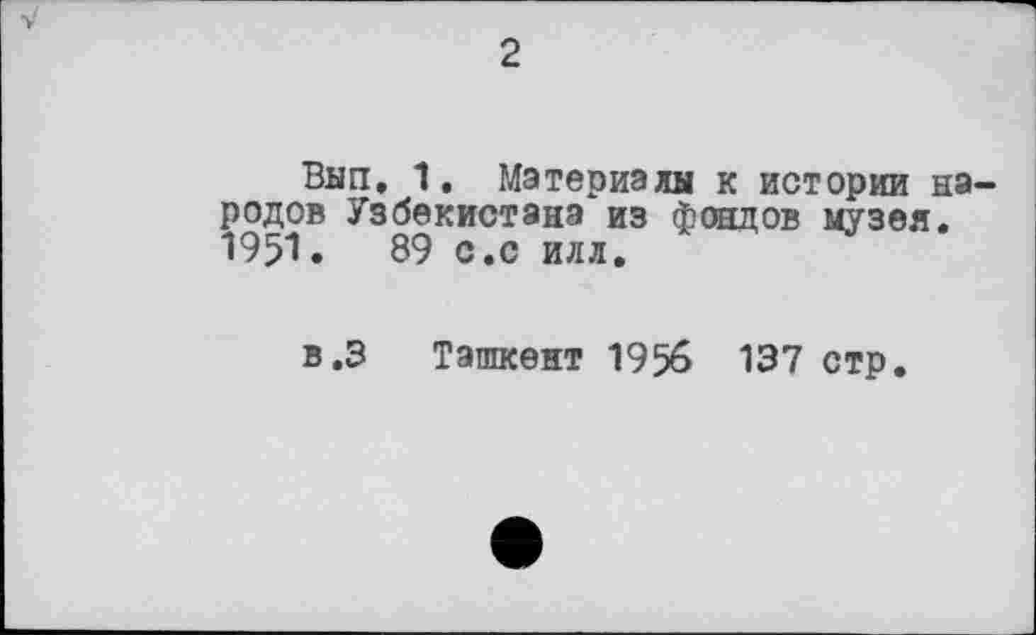 ﻿2
Вып. 1. Материалы к истории народов Узбекистана из фондов музея. 1951.	89 с.с илл.
в.З Ташкент 1956 137 стр.